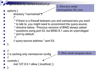  // generated by named-bootconf.pl
 options {
 directory "/var/named";
 /*
 * If there is a firewall between you and nameservers you want
 * to talk to, you might need to uncomment the query-source
 * directive below. Previous versions of BIND always asked
 * questions using port 53, but BIND 8.1 uses an unprivileged
 * port by default.
 */
 // query-source address * port 53;
 };
 //
 // a caching only nameserver config
 //
 controls {
 inet 127.0.0.1 allow { localhost; };
 };
1. Directory untuk
menempatkan file zone
2. Blok untuk mengatur akses
 