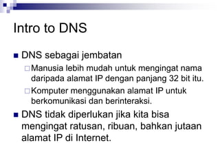 Intro to DNS
 DNS sebagai jembatan
Manusia lebih mudah untuk mengingat nama
daripada alamat IP dengan panjang 32 bit itu.
Komputer menggunakan alamat IP untuk
berkomunikasi dan berinteraksi.
 DNS tidak diperlukan jika kita bisa
mengingat ratusan, ribuan, bahkan jutaan
alamat IP di Internet.
 