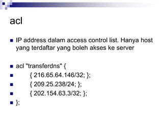acl
 IP address dalam access control list. Hanya host
yang terdaftar yang boleh akses ke server
 acl "transferdns" {
 { 216.65.64.146/32; };
 { 209.25.238/24; };
 { 202.154.63.3/32; };
 };
 