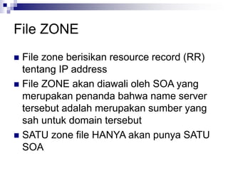 File ZONE
 File zone berisikan resource record (RR)
tentang IP address
 File ZONE akan diawali oleh SOA yang
merupakan penanda bahwa name server
tersebut adalah merupakan sumber yang
sah untuk domain tersebut
 SATU zone file HANYA akan punya SATU
SOA
 