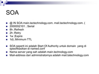 SOA
 @ IN SOA main.tactechnology.com. mail.tactechnology.com. (
 2000052101 ; Serial
 8h ;Refresh
 2h ;Retry
 1w ;Expire
 1d) ;Minimum TTL
 SOA seperti ini adalah Start Of Authority untuk domain yang di
spesifikasikan di named.conf
 Nama server yang sah adalah main.technology.com
 Mail-address dari administratornya adalah mail.tatechnology.com
 