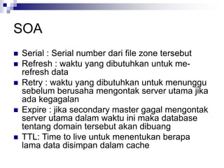 SOA
 Serial : Serial number dari file zone tersebut
 Refresh : waktu yang dibutuhkan untuk me-
refresh data
 Retry : waktu yang dibutuhkan untuk menunggu
sebelum berusaha mengontak server utama jika
ada kegagalan
 Expire : jika secondary master gagal mengontak
server utama dalam waktu ini maka database
tentang domain tersebut akan dibuang
 TTL: Time to live untuk menentukan berapa
lama data disimpan dalam cache
 