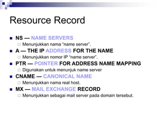 Resource Record
 NS — NAME SERVERS
 Menunjukkan nama “name server”.
 A — THE IP ADDRESS FOR THE NAME
 Menunjukkan nomor IP “name server”.
 PTR — POINTER FOR ADDRESS NAME MAPPING
 Digunakan untuk menunjuk name server
 CNAME — CANONICAL NAME
 Menunjukkan nama real host.
 MX — MAIL EXCHANGE RECORD
 Menunjukkan sebagai mail server pada domain tersebut.
 