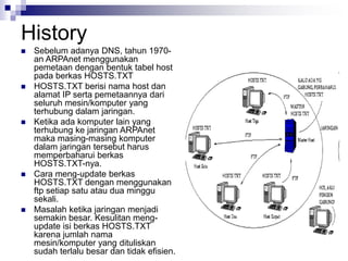 History
 Sebelum adanya DNS, tahun 1970-
an ARPAnet menggunakan
pemetaan dengan bentuk tabel host
pada berkas HOSTS.TXT
 HOSTS.TXT berisi nama host dan
alamat IP serta pemetaannya dari
seluruh mesin/komputer yang
terhubung dalam jaringan.
 Ketika ada komputer lain yang
terhubung ke jaringan ARPAnet
maka masing-masing komputer
dalam jaringan tersebut harus
memperbaharui berkas
HOSTS.TXT-nya.
 Cara meng-update berkas
HOSTS.TXT dengan menggunakan
ftp setiap satu atau dua minggu
sekali.
 Masalah ketika jaringan menjadi
semakin besar. Kesulitan meng-
update isi berkas HOSTS.TXT
karena jumlah nama
mesin/komputer yang dituliskan
sudah terlalu besar dan tidak efisien.
 