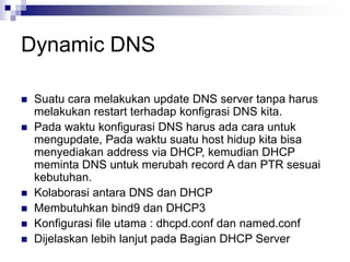 Dynamic DNS
 Suatu cara melakukan update DNS server tanpa harus
melakukan restart terhadap konfigrasi DNS kita.
 Pada waktu konfigurasi DNS harus ada cara untuk
mengupdate, Pada waktu suatu host hidup kita bisa
menyediakan address via DHCP, kemudian DHCP
meminta DNS untuk merubah record A dan PTR sesuai
kebutuhan.
 Kolaborasi antara DNS dan DHCP
 Membutuhkan bind9 dan DHCP3
 Konfigurasi file utama : dhcpd.conf dan named.conf
 Dijelaskan lebih lanjut pada Bagian DHCP Server
 