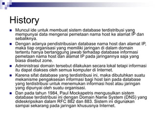 History
 Muncul ide untuk membuat sistem database terdistribusi yang
mempunyai data mengenai pemetaan nama host ke alamat IP dan
sebaliknya.
 Dengan adanya pendistribusian database nama host dan alamat IP,
maka tiap organisasi yang memiliki jaringan di dalam domain
tertentu hanya bertanggung jawab terhadap database informasi
pemetaan nama host dan alamat IP pada jaringannya saja yang
biasa disebut zone.
 Administrasi domain tersebut dilakukan secara lokal tetapi informasi
itu dapat diakses oleh semua komputer di Internet.
 Karena sifat database yang terdistribusi ini, maka dibutuhkan suatu
mekanisme pengaksesan informasi bagi host lain pada database
yang terdistribusi untuk menemukan informasi host atau jaringan
yang dipunyai oleh suatu organisasi.
 Dan pada tahun 1984, Paul Mockapetris mengusulkan sistem
database terdistribusi ini dengan Domain Name System (DNS) yang
dideskripsikan dalam RFC 882 dan 883. Sistem ini digunakan
sampai sekarang pada jaringan khususnya Internet.
 