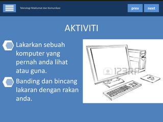 prev

Teknologi Maklumat dan Komunikasi

AKTIVITI
• Lakarkan sebuah
komputer yang
pernah anda lihat
atau guna.
• Banding dan bincang
lakaran dengan rakan
anda.

next

 