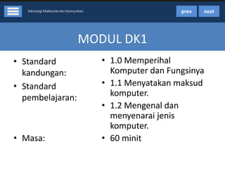 prev

Teknologi Maklumat dan Komunikasi

next

MODUL DK1
• Standard
kandungan:
• Standard
pembelajaran:

• Masa:

• 1.0 Memperihal
Komputer dan Fungsinya
• 1.1 Menyatakan maksud
komputer.
• 1.2 Mengenal dan
menyenarai jenis
komputer.
• 60 minit

 
