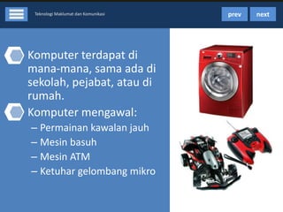 Teknologi Maklumat dan Komunikasi

• Komputer terdapat di
mana-mana, sama ada di
sekolah, pejabat, atau di
rumah.
• Komputer mengawal:
– Permainan kawalan jauh
– Mesin basuh
– Mesin ATM
– Ketuhar gelombang mikro

prev

next

 