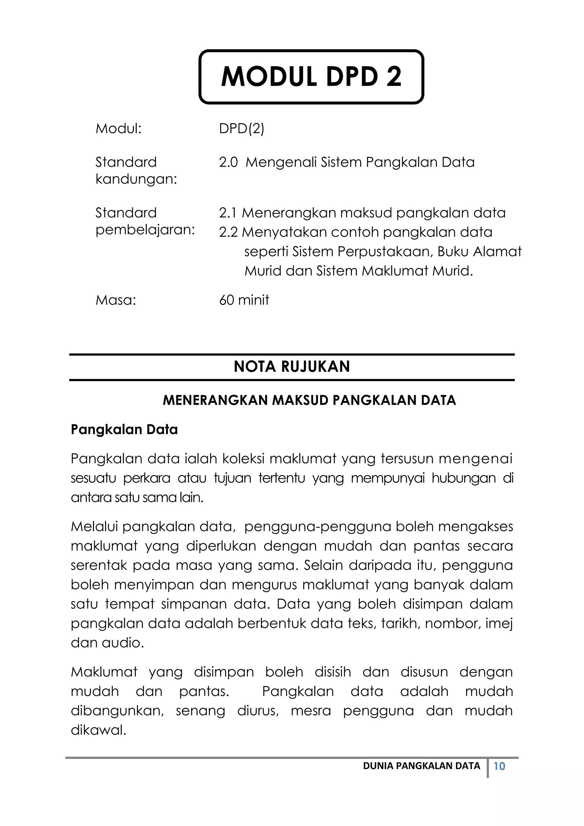 10DUNIA PANGKALAN DATA
Modul: DPD(2)
Standard
kandungan:
2.0 Mengenali Sistem Pangkalan Data
Standard
pembelajaran:
2.1 Menerangkan maksud pangkalan data
2.2 Menyatakan contoh pangkalan data
seperti Sistem Perpustakaan, Buku Alamat
Murid dan Sistem Maklumat Murid.
Masa: 60 minit
NOTA RUJUKAN
MENERANGKAN MAKSUD PANGKALAN DATA
Pangkalan Data
Pangkalan data ialah koleksi maklumat yang tersusun mengenai
sesuatu perkara atau tujuan tertentu yang mempunyai hubungan di
antara satu sama lain.
Melalui pangkalan data, pengguna-pengguna boleh mengakses
maklumat yang diperlukan dengan mudah dan pantas secara
serentak pada masa yang sama. Selain daripada itu, pengguna
boleh menyimpan dan mengurus maklumat yang banyak dalam
satu tempat simpanan data. Data yang boleh disimpan dalam
pangkalan data adalah berbentuk data teks, tarikh, nombor, imej
dan audio.
Maklumat yang disimpan boleh disisih dan disusun dengan
mudah dan pantas. Pangkalan data adalah mudah
dibangunkan, senang diurus, mesra pengguna dan mudah
dikawal.
MODUL DPD 2
 