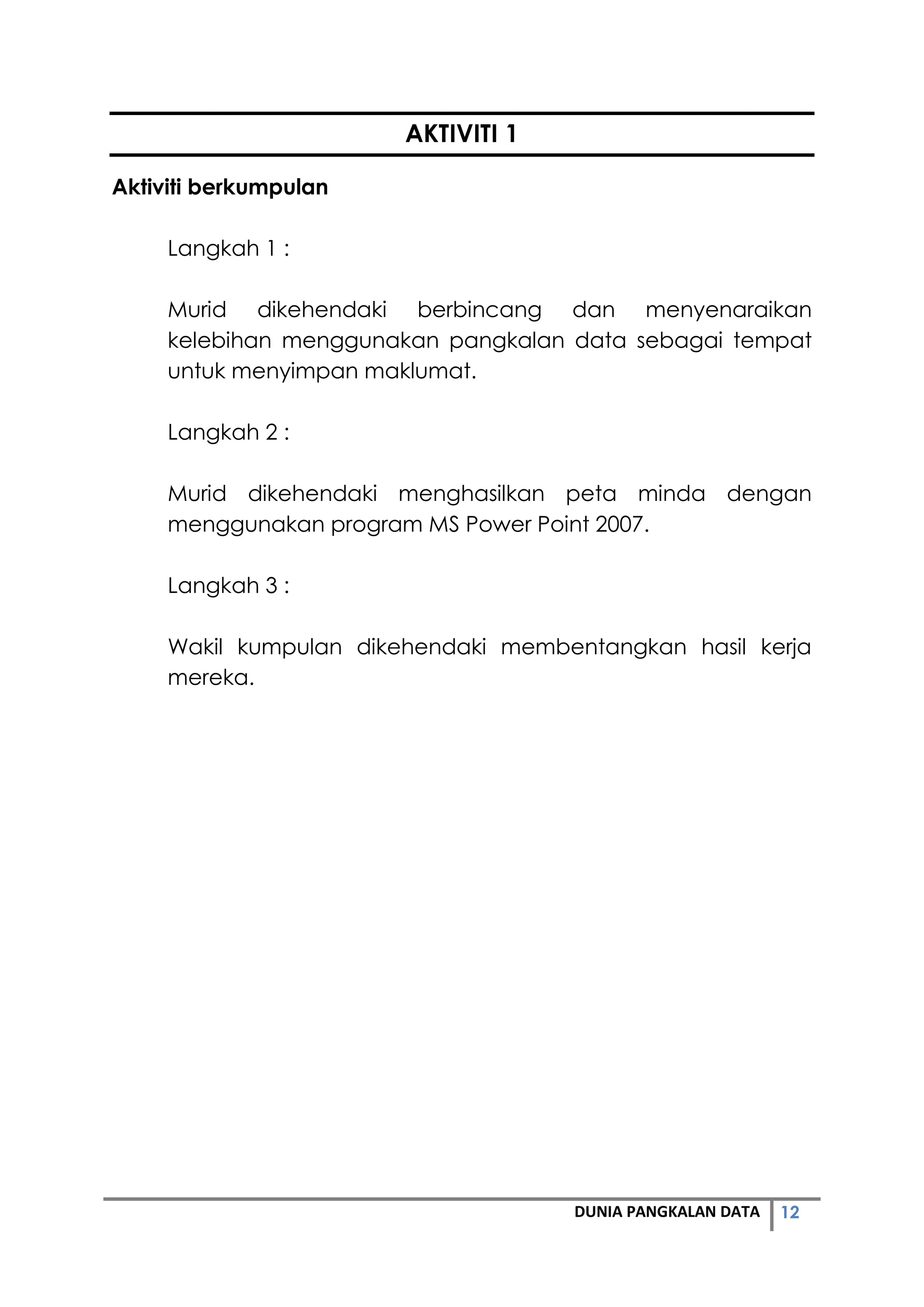 12DUNIA PANGKALAN DATA
AKTIVITI 1
Aktiviti berkumpulan
Langkah 1 :
Murid dikehendaki berbincang dan menyenaraikan
kelebihan menggunakan pangkalan data sebagai tempat
untuk menyimpan maklumat.
Langkah 2 :
Murid dikehendaki menghasilkan peta minda dengan
menggunakan program MS Power Point 2007.
Langkah 3 :
Wakil kumpulan dikehendaki membentangkan hasil kerja
mereka.
 