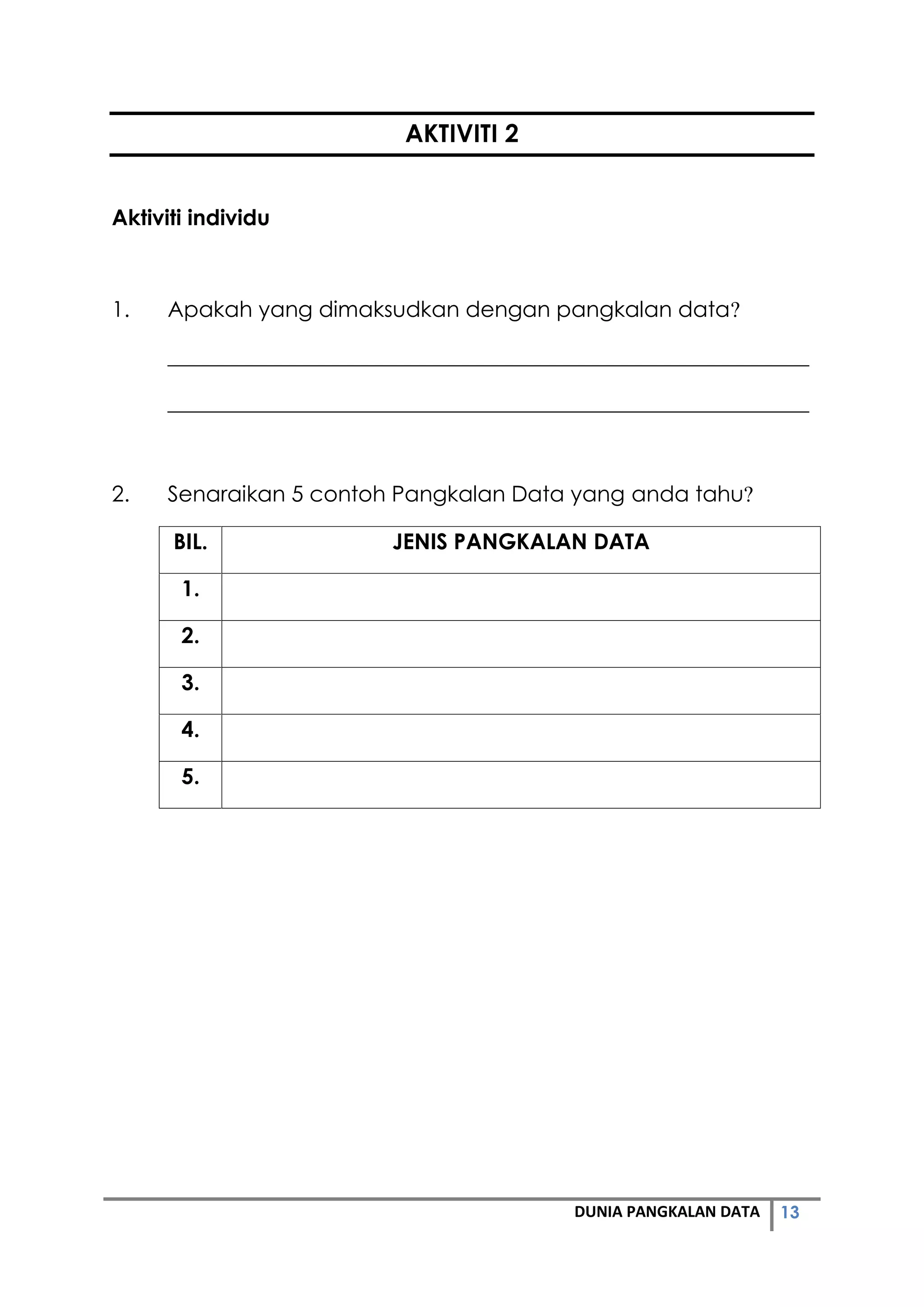 13DUNIA PANGKALAN DATA
AKTIVITI 2
Aktiviti individu
1. Apakah yang dimaksudkan dengan pangkalan data?
___________________________________________________________
___________________________________________________________
2. Senaraikan 5 contoh Pangkalan Data yang anda tahu?
BIL. JENIS PANGKALAN DATA
1.
2.
3.
4.
5.
 
