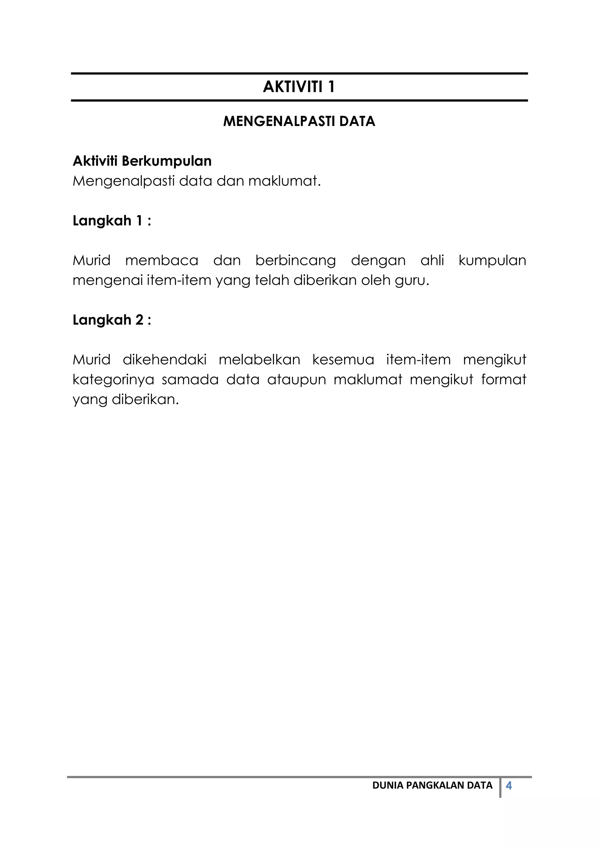 4DUNIA PANGKALAN DATA
AKTIVITI 1
MENGENALPASTI DATA
Aktiviti Berkumpulan
Mengenalpasti data dan maklumat.
Langkah 1 :
Murid membaca dan berbincang dengan ahli kumpulan
mengenai item-item yang telah diberikan oleh guru.
Langkah 2 :
Murid dikehendaki melabelkan kesemua item-item mengikut
kategorinya samada data ataupun maklumat mengikut format
yang diberikan.
 