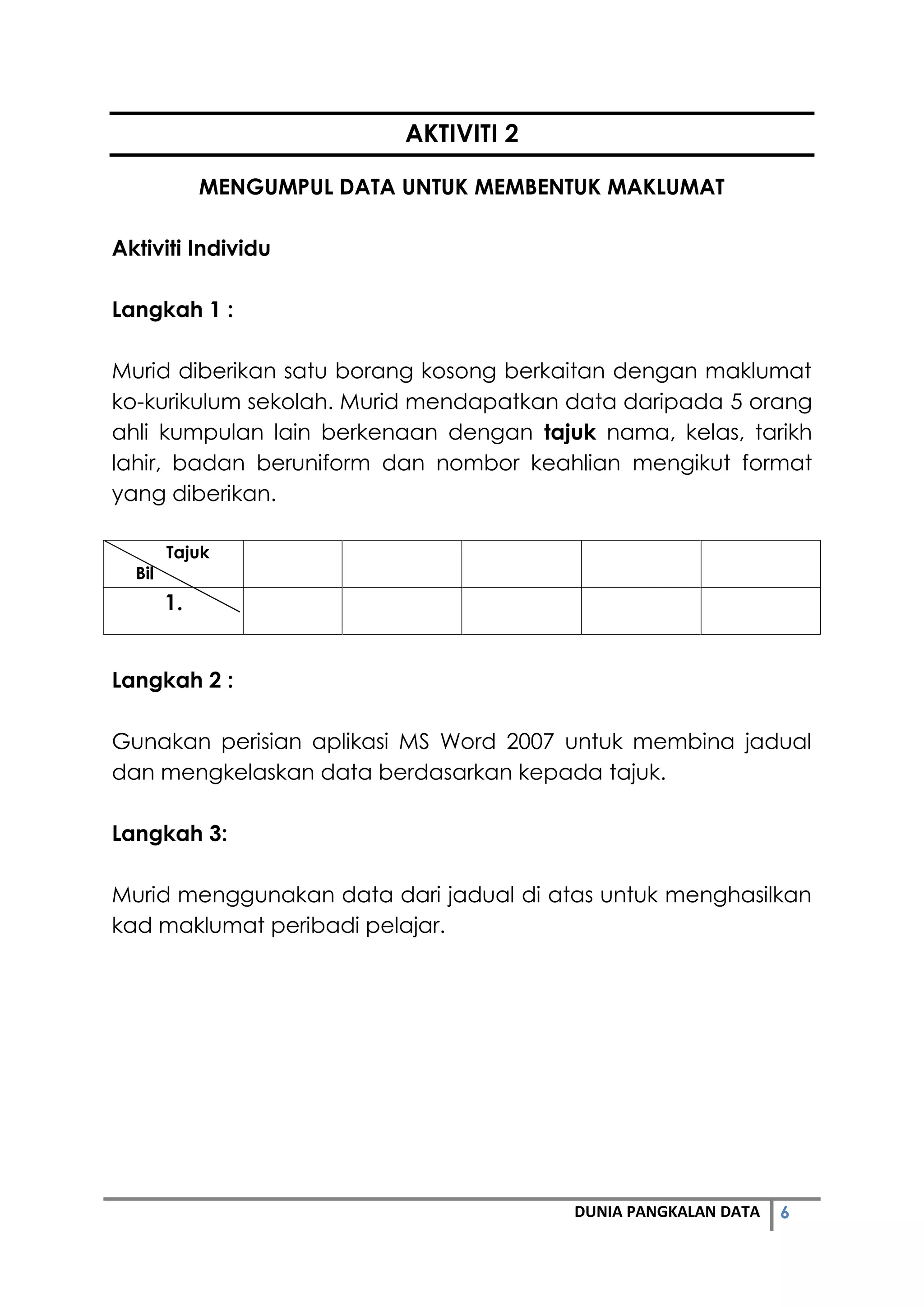 6DUNIA PANGKALAN DATA
AKTIVITI 2
MENGUMPUL DATA UNTUK MEMBENTUK MAKLUMAT
Aktiviti Individu
Langkah 1 :
Murid diberikan satu borang kosong berkaitan dengan maklumat
ko-kurikulum sekolah. Murid mendapatkan data daripada 5 orang
ahli kumpulan lain berkenaan dengan tajuk nama, kelas, tarikh
lahir, badan beruniform dan nombor keahlian mengikut format
yang diberikan.
Tajuk
Bil
1.
Langkah 2 :
Gunakan perisian aplikasi MS Word 2007 untuk membina jadual
dan mengkelaskan data berdasarkan kepada tajuk.
Langkah 3:
Murid menggunakan data dari jadual di atas untuk menghasilkan
kad maklumat peribadi pelajar.
 