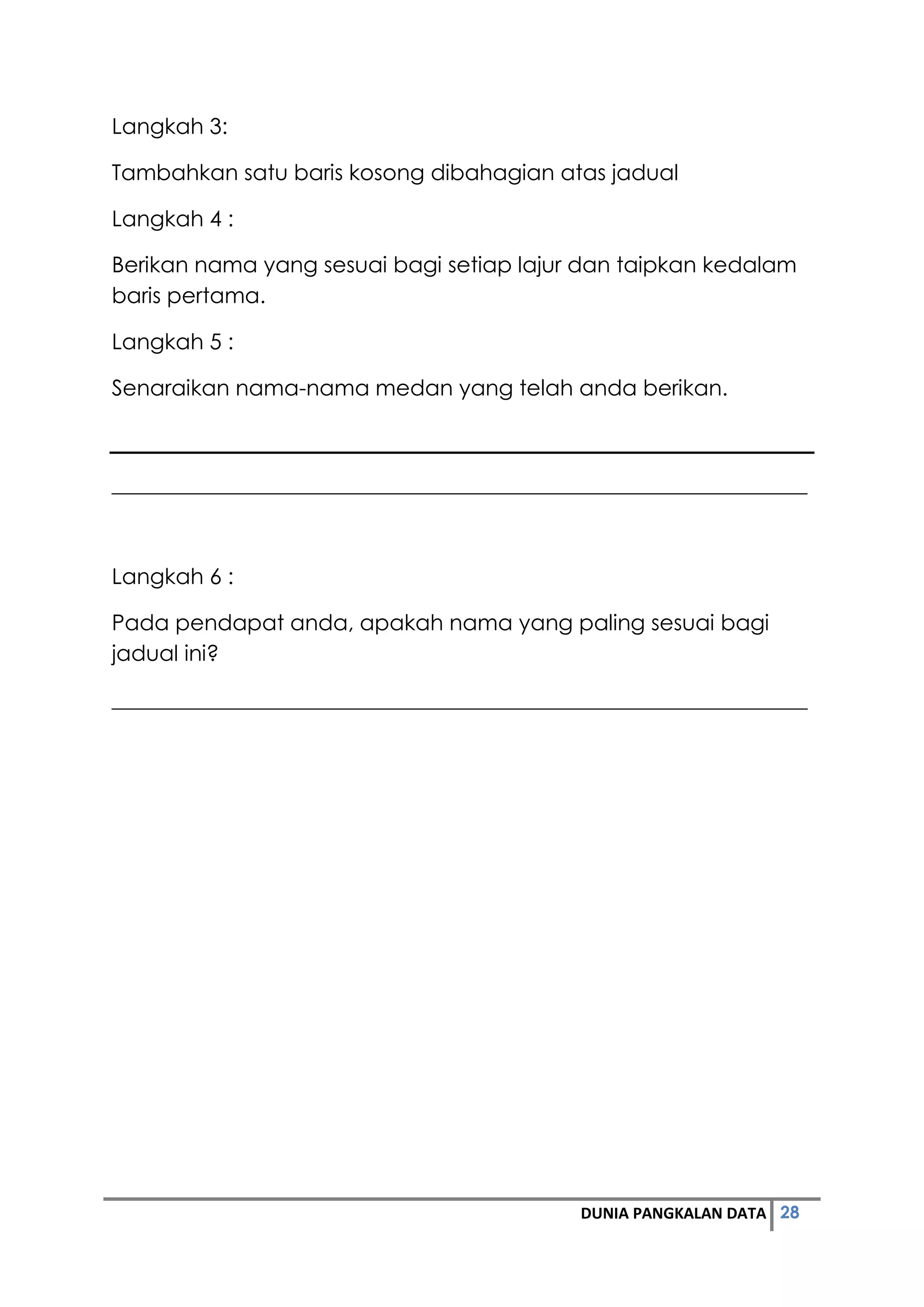 28DUNIA PANGKALAN DATA
Langkah 3:
Tambahkan satu baris kosong dibahagian atas jadual
Langkah 4 :
Berikan nama yang sesuai bagi setiap lajur dan taipkan kedalam
baris pertama.
Langkah 5 :
Senaraikan nama-nama medan yang telah anda berikan.
________________________________________________________________
Langkah 6 :
Pada pendapat anda, apakah nama yang paling sesuai bagi
jadual ini?
________________________________________________________________
 