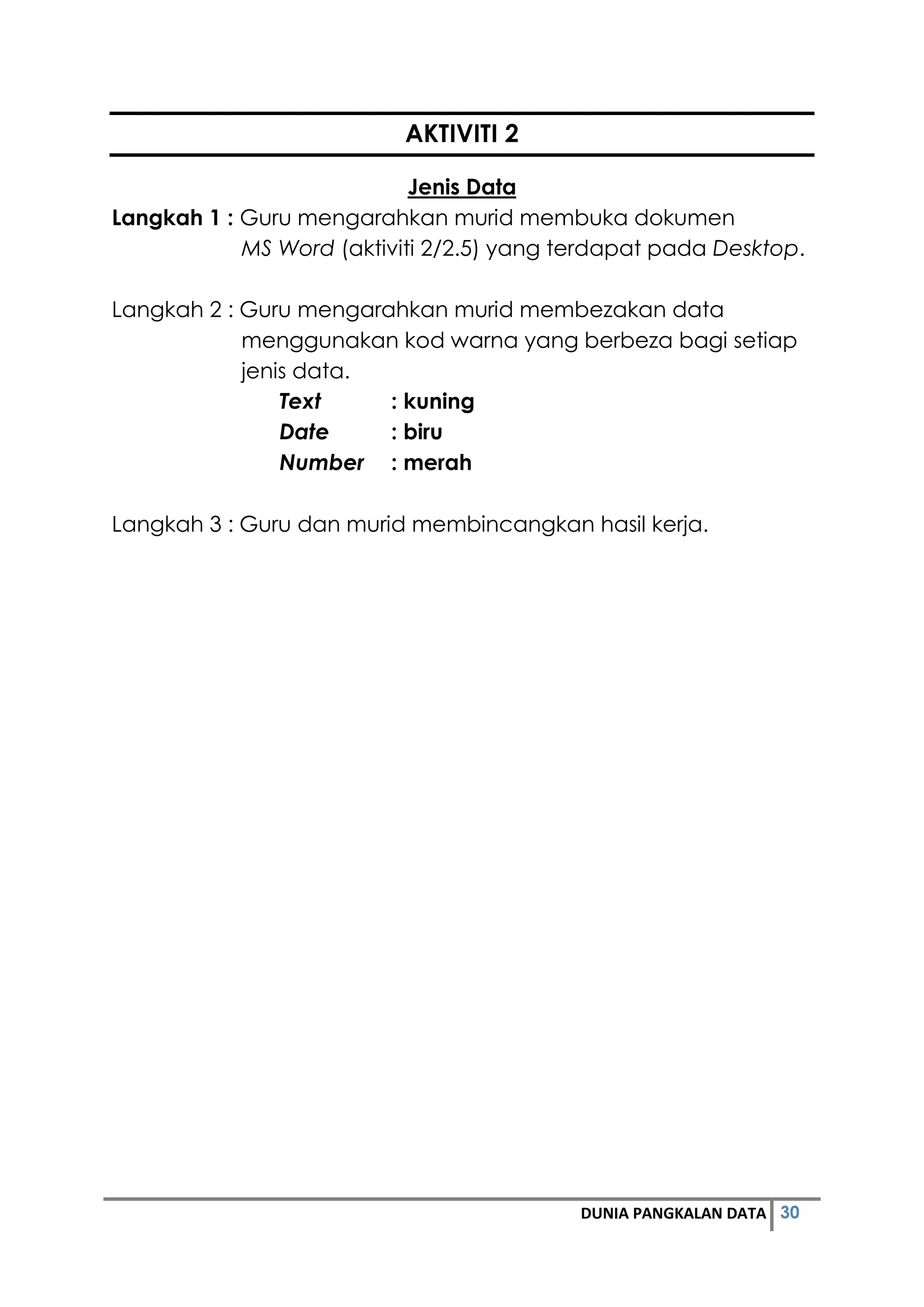 30DUNIA PANGKALAN DATA
AKTIVITI 2
Jenis Data
Langkah 1 : Guru mengarahkan murid membuka dokumen
MS Word (aktiviti 2/2.5) yang terdapat pada Desktop.
Langkah 2 : Guru mengarahkan murid membezakan data
menggunakan kod warna yang berbeza bagi setiap
jenis data.
Text : kuning
Date : biru
Number : merah
Langkah 3 : Guru dan murid membincangkan hasil kerja.
 