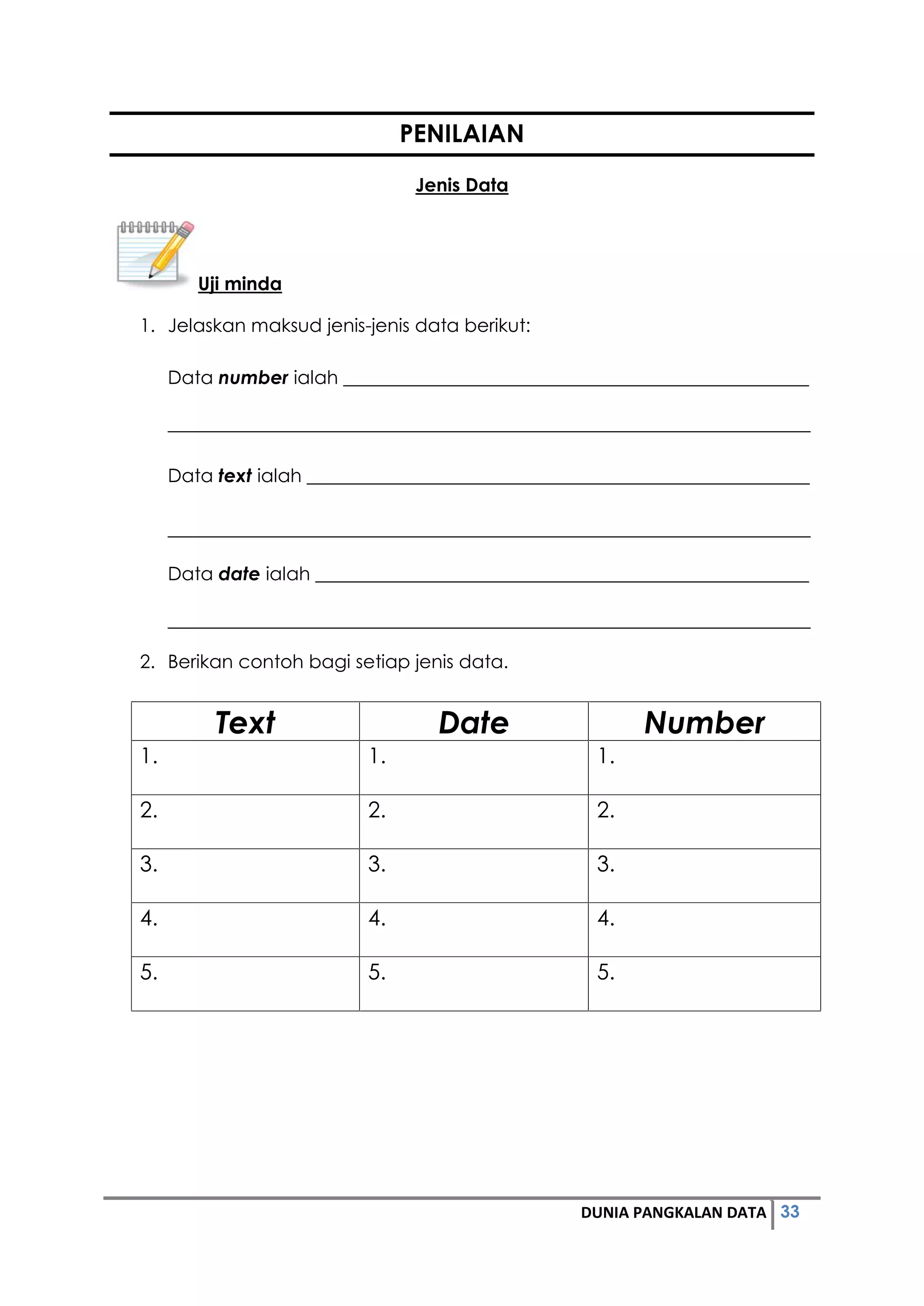 33DUNIA PANGKALAN DATA
PENILAIAN
Jenis Data
Uji minda
1. Jelaskan maksud jenis-jenis data berikut:
Data number ialah __________________________________________________
_____________________________________________________________________
Data text ialah ______________________________________________________
_____________________________________________________________________
Data date ialah _____________________________________________________
_____________________________________________________________________
2. Berikan contoh bagi setiap jenis data.
Text Date Number
1. 1. 1.
2. 2. 2.
3. 3. 3.
4. 4. 4.
5. 5. 5.
 