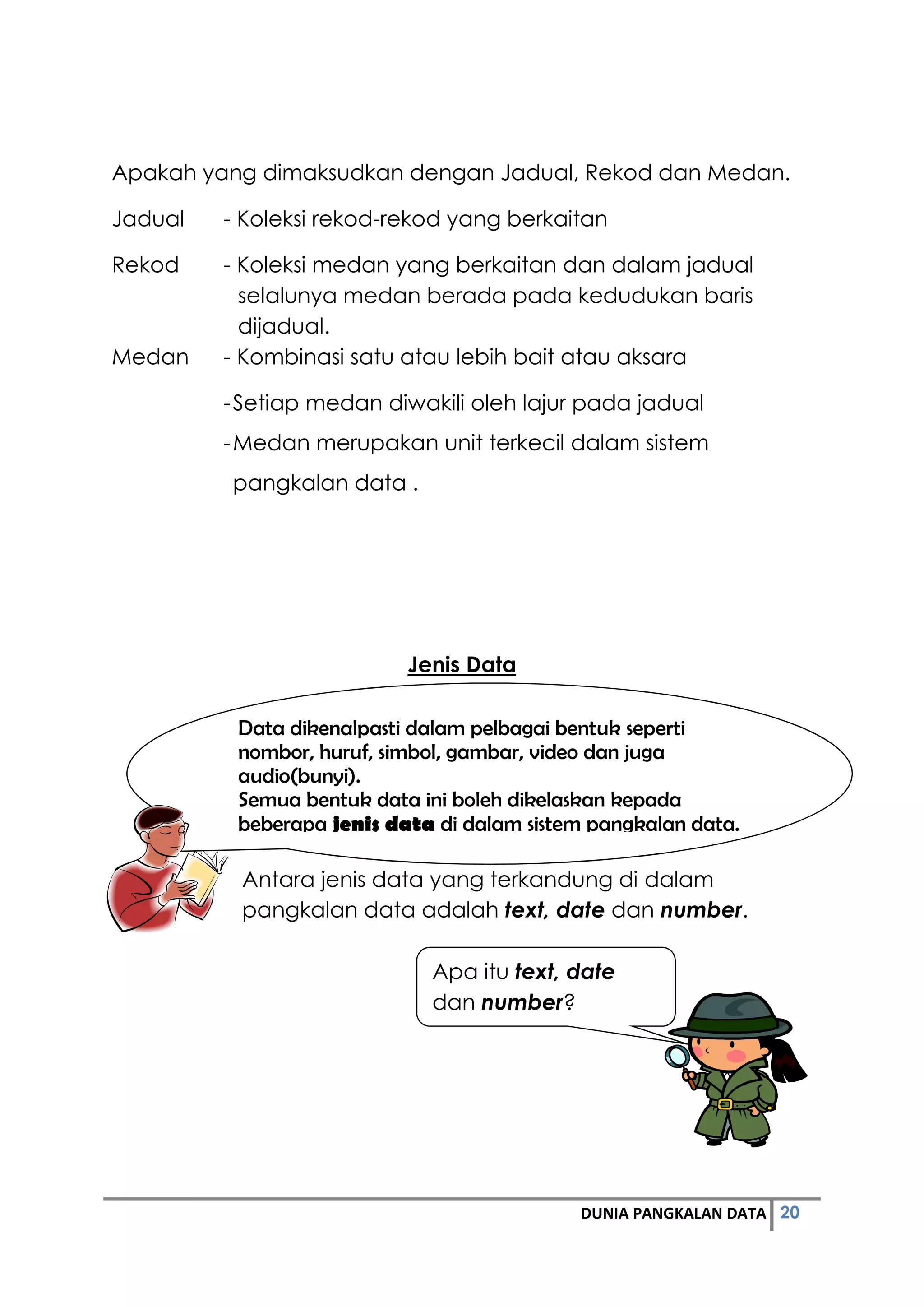 20DUNIA PANGKALAN DATA
Apakah yang dimaksudkan dengan Jadual, Rekod dan Medan.
Jadual - Koleksi rekod-rekod yang berkaitan
Rekod - Koleksi medan yang berkaitan dan dalam jadual
selalunya medan berada pada kedudukan baris
dijadual.
Medan - Kombinasi satu atau lebih bait atau aksara
-Setiap medan diwakili oleh lajur pada jadual
-Medan merupakan unit terkecil dalam sistem
pangkalan data .
Jenis Data
Antara jenis data yang terkandung di dalam
pangkalan data adalah text, date dan number.
Data dikenalpasti dalam pelbagai bentuk seperti
nombor, huruf, simbol, gambar, video dan juga
audio(bunyi).
Semua bentuk data ini boleh dikelaskan kepada
beberapa jenis data di dalam sistem pangkalan data.
Apa itu text, date
dan number?
 