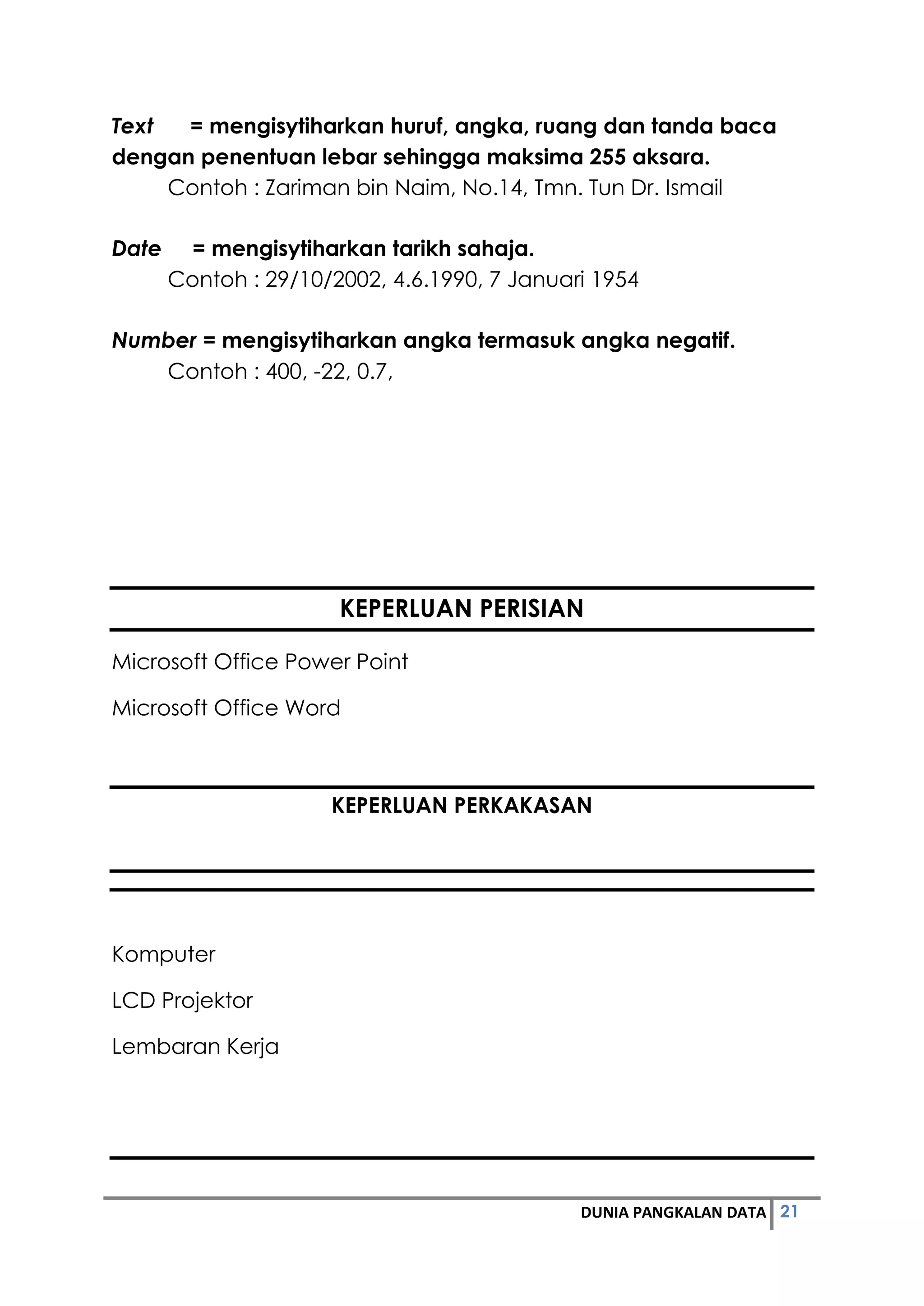 21DUNIA PANGKALAN DATA
Text = mengisytiharkan huruf, angka, ruang dan tanda baca
dengan penentuan lebar sehingga maksima 255 aksara.
Contoh : Zariman bin Naim, No.14, Tmn. Tun Dr. Ismail
Date = mengisytiharkan tarikh sahaja.
Contoh : 29/10/2002, 4.6.1990, 7 Januari 1954
Number = mengisytiharkan angka termasuk angka negatif.
Contoh : 400, -22, 0.7,
KEPERLUAN PERISIAN
Microsoft Office Power Point
Microsoft Office Word
KEPERLUAN PERKAKASAN
Komputer
LCD Projektor
Lembaran Kerja
 