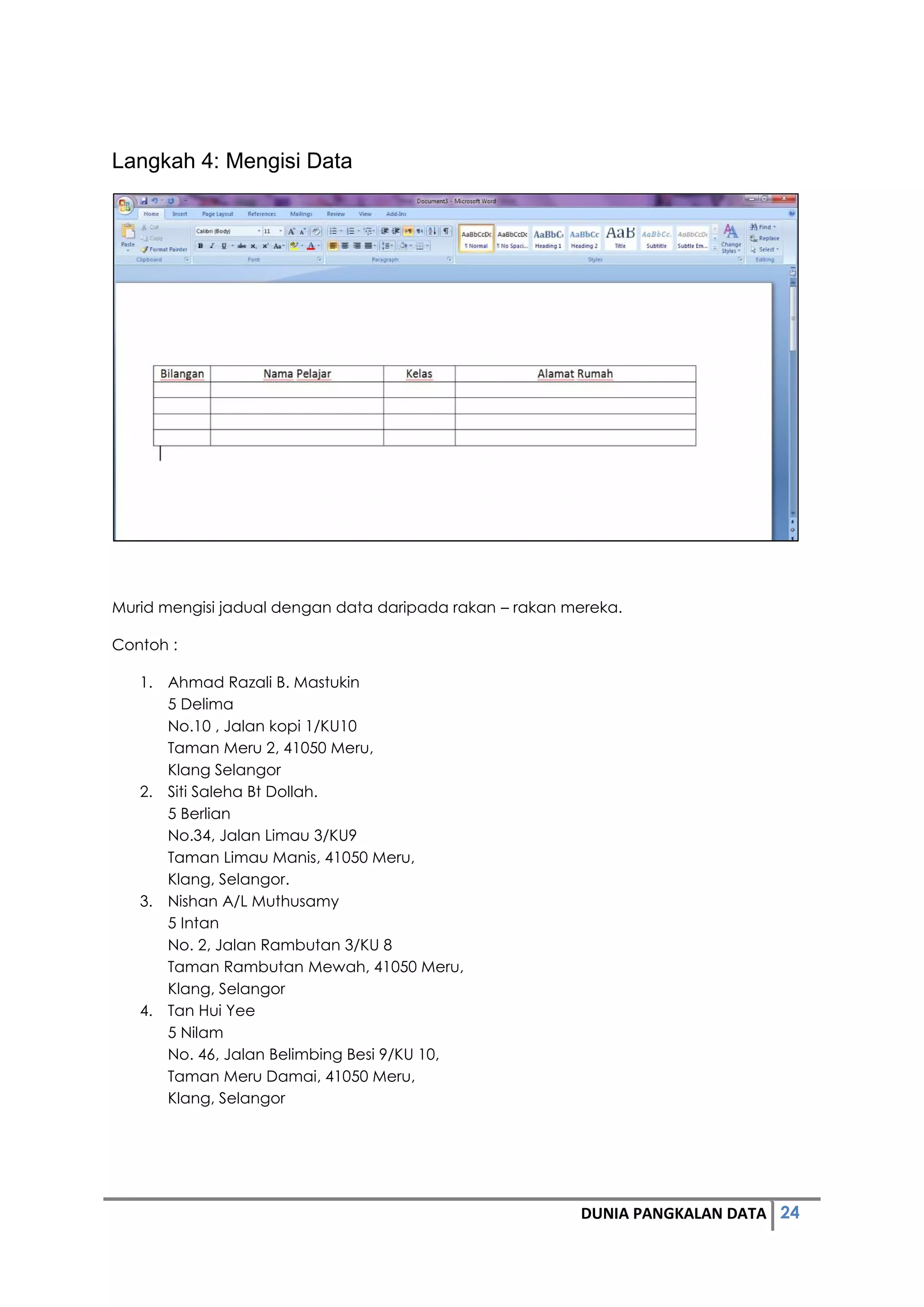 24DUNIA PANGKALAN DATA
Langkah 4: Mengisi Data
Murid mengisi jadual dengan data daripada rakan – rakan mereka.
Contoh :
1. Ahmad Razali B. Mastukin
5 Delima
No.10 , Jalan kopi 1/KU10
Taman Meru 2, 41050 Meru,
Klang Selangor
2. Siti Saleha Bt Dollah.
5 Berlian
No.34, Jalan Limau 3/KU9
Taman Limau Manis, 41050 Meru,
Klang, Selangor.
3. Nishan A/L Muthusamy
5 Intan
No. 2, Jalan Rambutan 3/KU 8
Taman Rambutan Mewah, 41050 Meru,
Klang, Selangor
4. Tan Hui Yee
5 Nilam
No. 46, Jalan Belimbing Besi 9/KU 10,
Taman Meru Damai, 41050 Meru,
Klang, Selangor
 