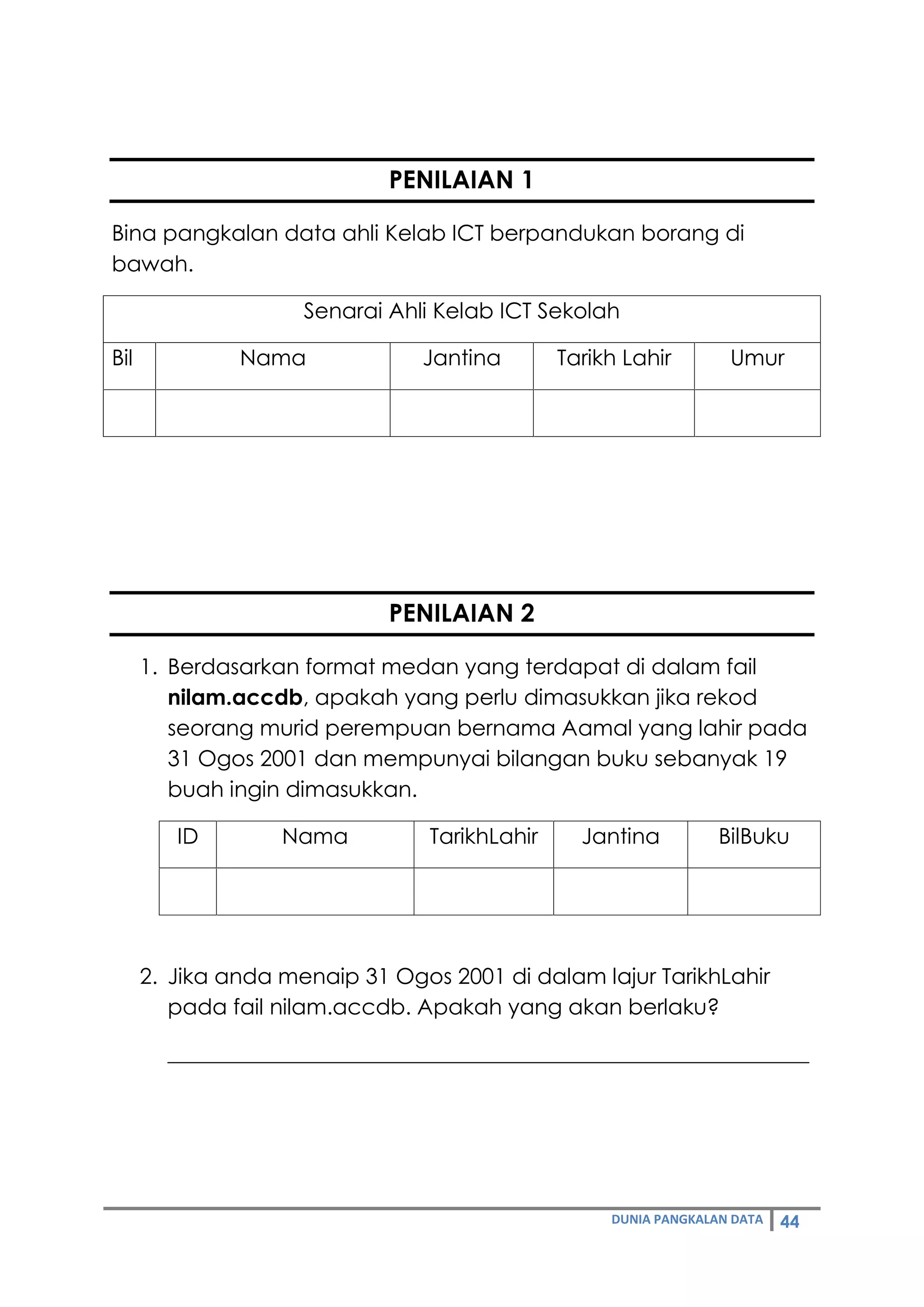 DUNIA PANGKALAN DATA 44
PENILAIAN 1
Bina pangkalan data ahli Kelab ICT berpandukan borang di
bawah.
Senarai Ahli Kelab ICT Sekolah
Bil Nama Jantina Tarikh Lahir Umur
PENILAIAN 2
1. Berdasarkan format medan yang terdapat di dalam fail
nilam.accdb, apakah yang perlu dimasukkan jika rekod
seorang murid perempuan bernama Aamal yang lahir pada
31 Ogos 2001 dan mempunyai bilangan buku sebanyak 19
buah ingin dimasukkan.
ID Nama TarikhLahir Jantina BilBuku
2. Jika anda menaip 31 Ogos 2001 di dalam lajur TarikhLahir
pada fail nilam.accdb. Apakah yang akan berlaku?
___________________________________________________________
 