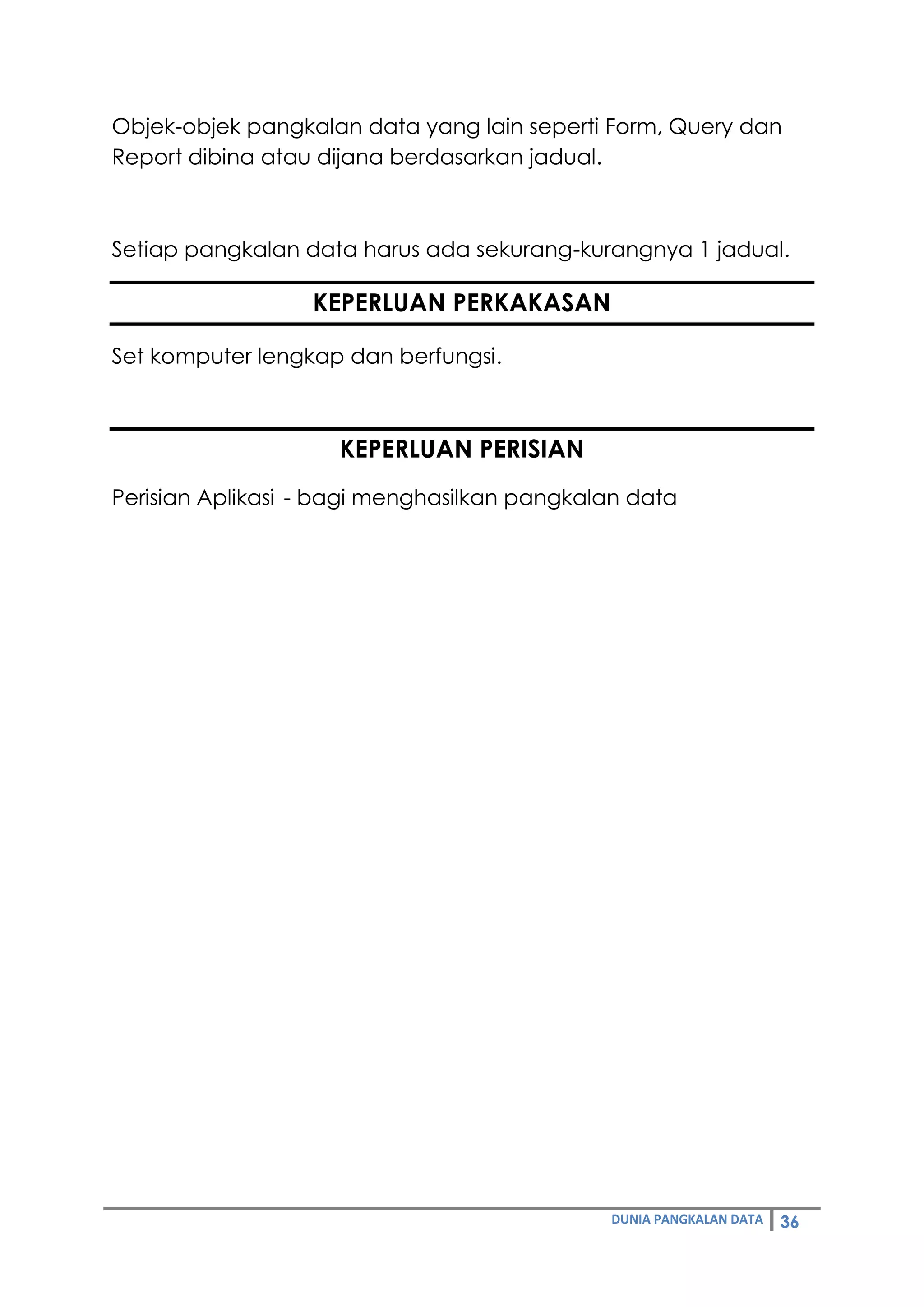 DUNIA PANGKALAN DATA 36
Objek-objek pangkalan data yang lain seperti Form, Query dan
Report dibina atau dijana berdasarkan jadual.
Setiap pangkalan data harus ada sekurang-kurangnya 1 jadual.
KEPERLUAN PERKAKASAN
Set komputer lengkap dan berfungsi.
KEPERLUAN PERISIAN
Perisian Aplikasi - bagi menghasilkan pangkalan data
 