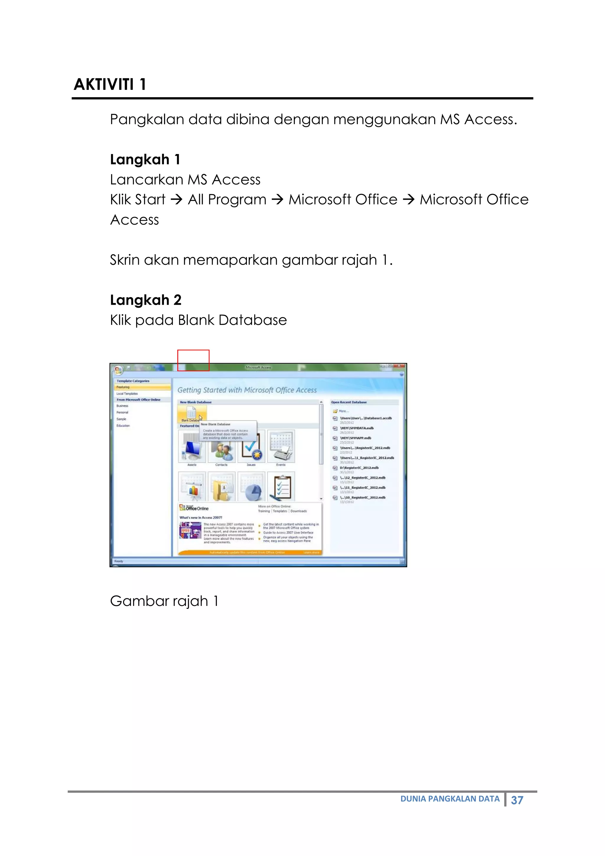 DUNIA PANGKALAN DATA 37
AKTIVITI 1
Pangkalan data dibina dengan menggunakan MS Access.
Langkah 1
Lancarkan MS Access
Klik Start  All Program  Microsoft Office  Microsoft Office
Access
Skrin akan memaparkan gambar rajah 1.
Langkah 2
Klik pada Blank Database
Gambar rajah 1
 