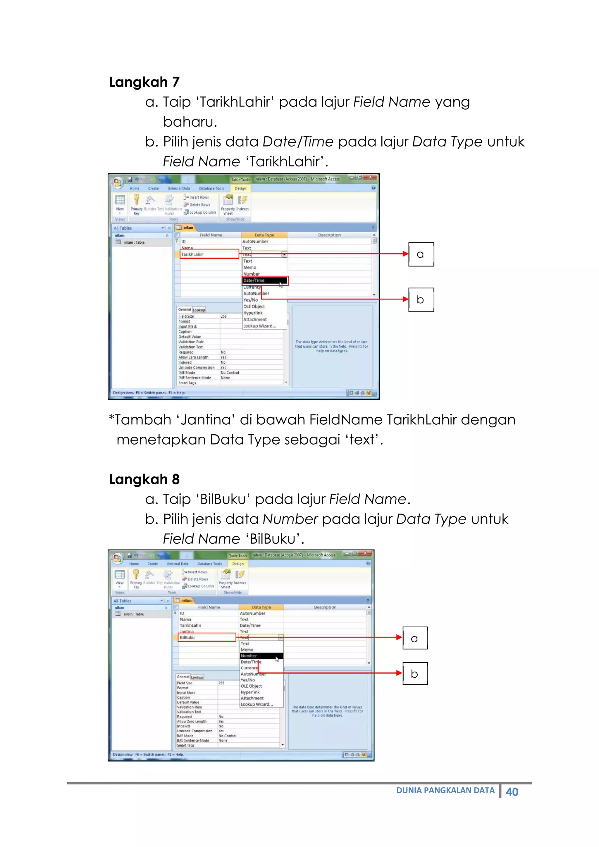 DUNIA PANGKALAN DATA 40
Langkah 7
a. Taip ‘TarikhLahir’ pada lajur Field Name yang
baharu.
b. Pilih jenis data Date/Time pada lajur Data Type untuk
Field Name ‘TarikhLahir’.
*Tambah ‘Jantina’ di bawah FieldName TarikhLahir dengan
menetapkan Data Type sebagai ‘text’.
Langkah 8
a. Taip ‘BilBuku’ pada lajur Field Name.
b. Pilih jenis data Number pada lajur Data Type untuk
Field Name ‘BilBuku’.
a
b
a
b
 