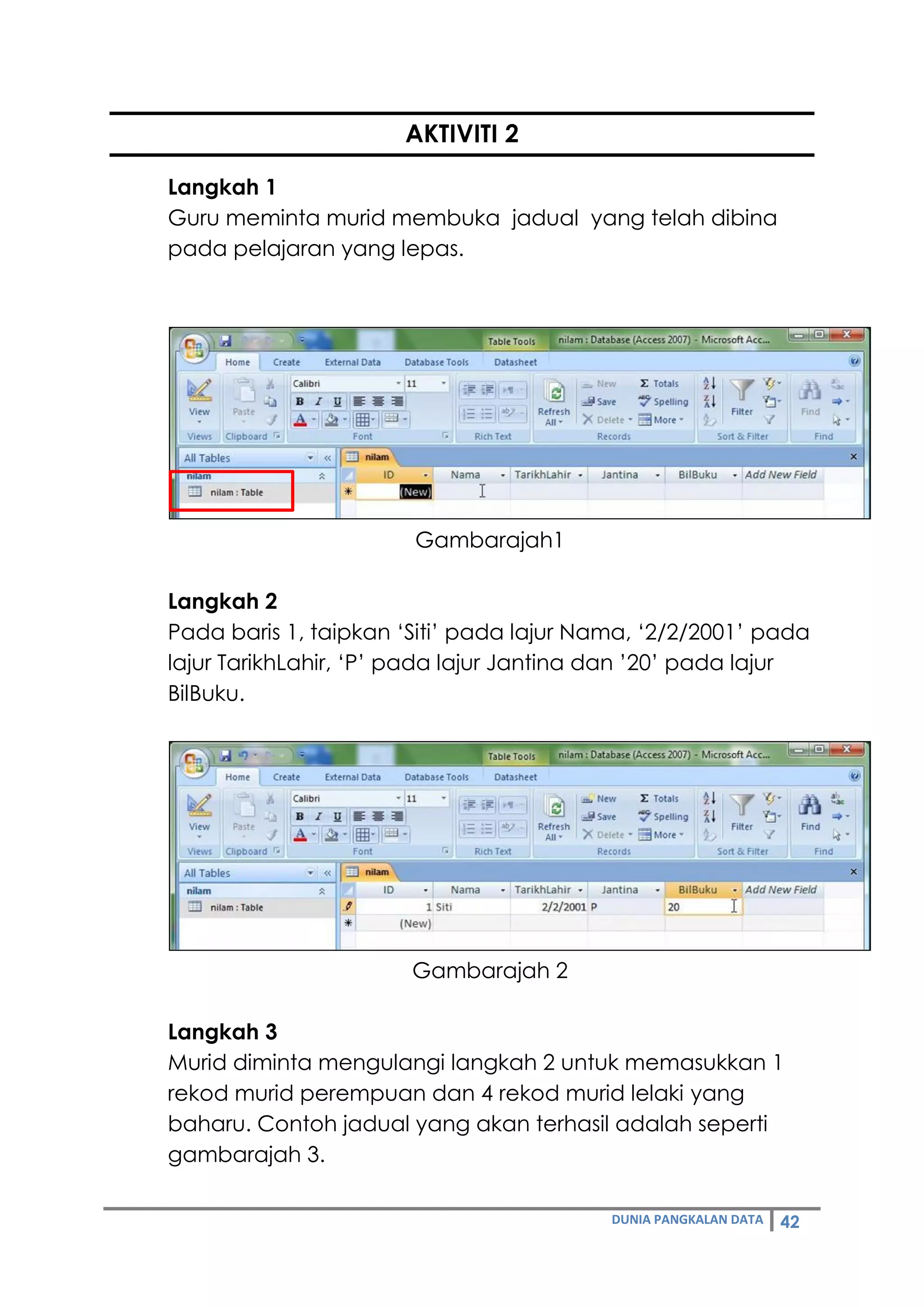 DUNIA PANGKALAN DATA 42
AKTIVITI 2
Langkah 1
Guru meminta murid membuka jadual yang telah dibina
pada pelajaran yang lepas.
Gambarajah1
Langkah 2
Pada baris 1, taipkan ‘Siti’ pada lajur Nama, ‘2/2/2001’ pada
lajur TarikhLahir, ‘P’ pada lajur Jantina dan ’20’ pada lajur
BilBuku.
Gambarajah 2
Langkah 3
Murid diminta mengulangi langkah 2 untuk memasukkan 1
rekod murid perempuan dan 4 rekod murid lelaki yang
baharu. Contoh jadual yang akan terhasil adalah seperti
gambarajah 3.
 