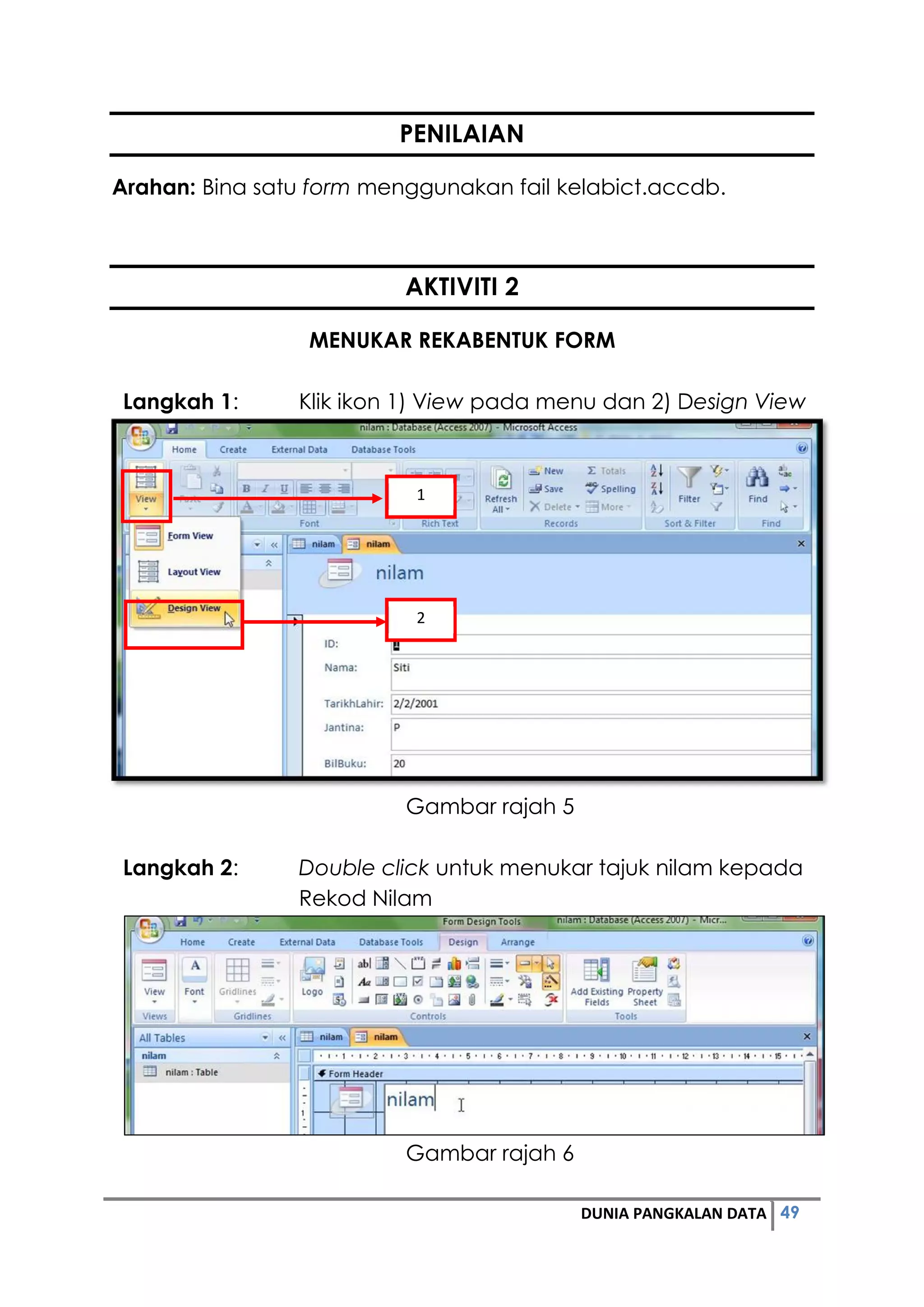 49DUNIA PANGKALAN DATA
PENILAIAN
Arahan: Bina satu form menggunakan fail kelabict.accdb.
AKTIVITI 2
MENUKAR REKABENTUK FORM
Langkah 1: Klik ikon 1) View pada menu dan 2) Design View
Gambar rajah 5
Langkah 2: Double click untuk menukar tajuk nilam kepada
Rekod Nilam
Gambar rajah 6
1
2
 
