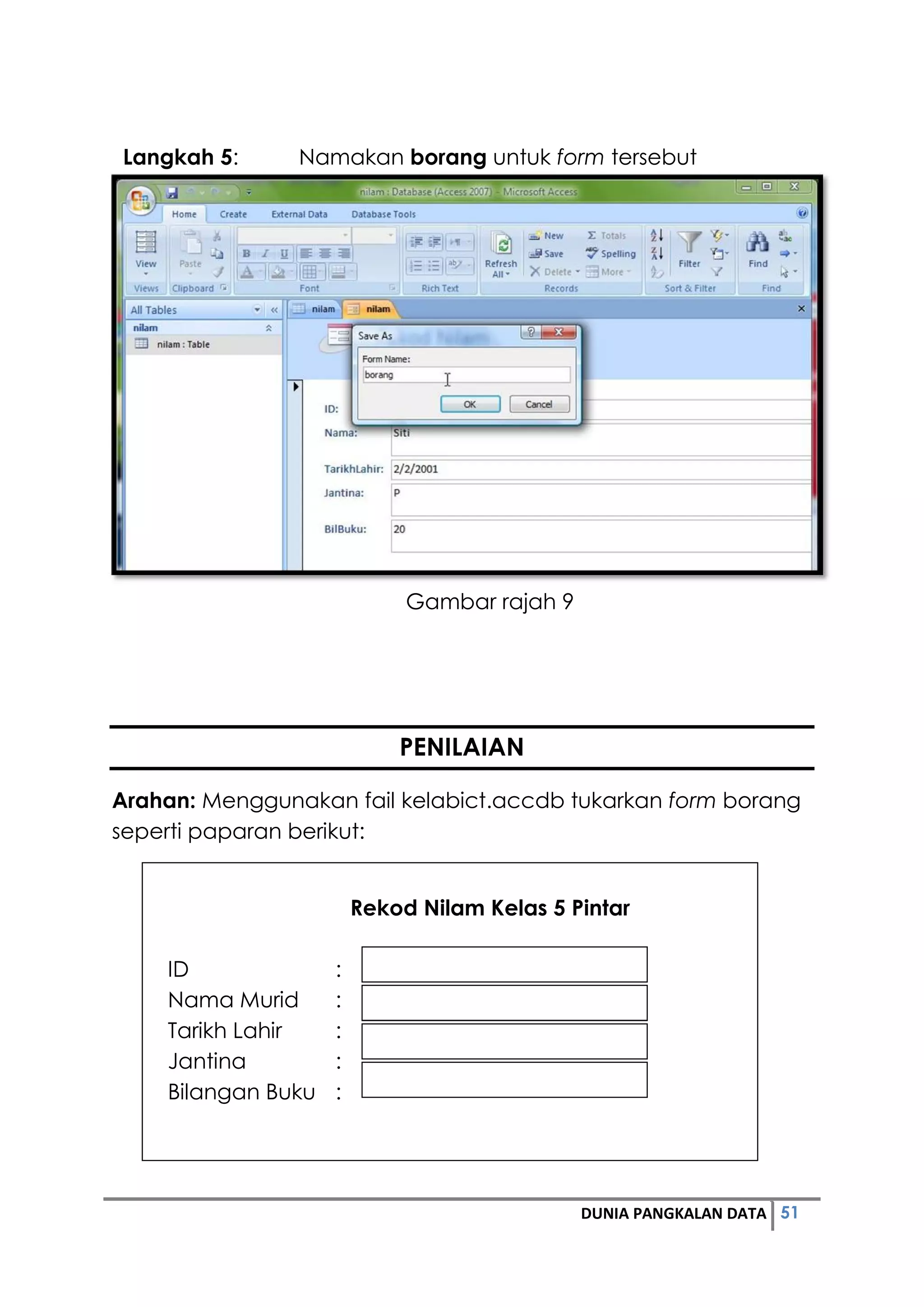 51DUNIA PANGKALAN DATA
Langkah 5: Namakan borang untuk form tersebut
Gambar rajah 9
PENILAIAN
Arahan: Menggunakan fail kelabict.accdb tukarkan form borang
seperti paparan berikut:
Rekod Nilam Kelas 5 Pintar
ID :
Nama Murid :
Tarikh Lahir :
Jantina :
Bilangan Buku :
 