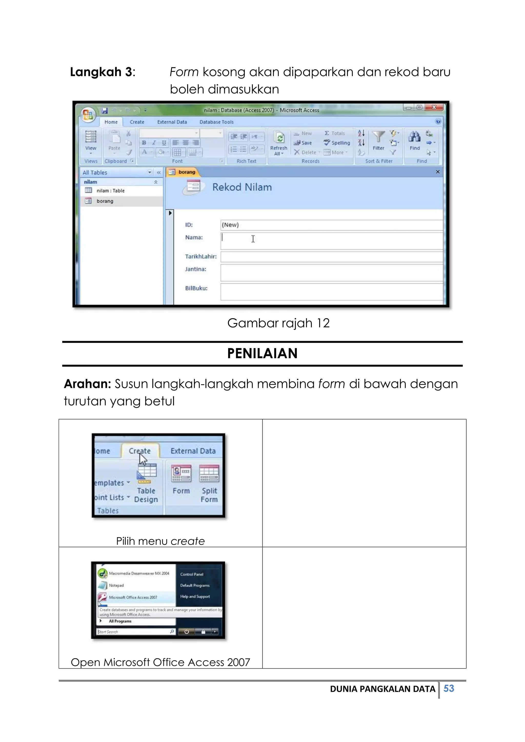 53DUNIA PANGKALAN DATA
Langkah 3: Form kosong akan dipaparkan dan rekod baru
boleh dimasukkan
Gambar rajah 12
PENILAIAN
Arahan: Susun langkah-langkah membina form di bawah dengan
turutan yang betul
Pilih menu create
Open Microsoft Office Access 2007
 