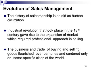 Evolution of Sales Management
 The history of salesmanship is as old as human
civilization
 Industrial revolution that took place in the 18th
century gave rise to the expansion of market
which required professional approach in selling.
 The business and trade of buying and selling
goods flourished over centuries and centered only
on some specific cities of the world.
12
 