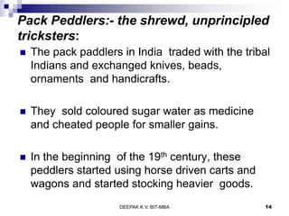 Pack Peddlers:- the shrewd, unprincipled
tricksters:
 The pack paddlers in India traded with the tribal
Indians and exchanged knives, beads,
ornaments and handicrafts.
 They sold coloured sugar water as medicine
and cheated people for smaller gains.
 In the beginning of the 19th century, these
peddlers started using horse driven carts and
wagons and started stocking heavier goods.
DEEPAK K.V. BIT-MBA 14
 