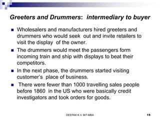 Greeters and Drummers: intermediary to buyer
 Wholesalers and manufacturers hired greeters and
drummers who would seek out and invite retailers to
visit the display of the owner.
 The drummers would meet the passengers form
incoming train and ship with displays to beat their
competitors.
 In the next phase, the drummers started visiting
customer’s place of business.
 There were fewer than 1000 travelling sales people
before 1860 in the US who were basically credit
investigators and took orders for goods.
DEEPAK K.V. BIT-MBA 15
 