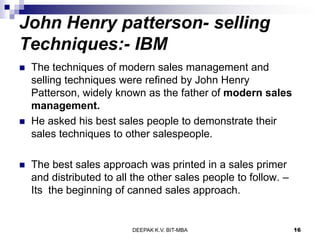 John Henry patterson- selling
Techniques:- IBM
 The techniques of modern sales management and
selling techniques were refined by John Henry
Patterson, widely known as the father of modern sales
management.
 He asked his best sales people to demonstrate their
sales techniques to other salespeople.
 The best sales approach was printed in a sales primer
and distributed to all the other sales people to follow. –
Its the beginning of canned sales approach.
DEEPAK K.V. BIT-MBA 16
 