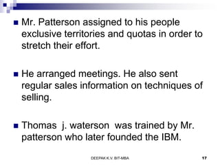  Mr. Patterson assigned to his people
exclusive territories and quotas in order to
stretch their effort.
 He arranged meetings. He also sent
regular sales information on techniques of
selling.
 Thomas j. waterson was trained by Mr.
patterson who later founded the IBM.
DEEPAK K.V. BIT-MBA 17
 
