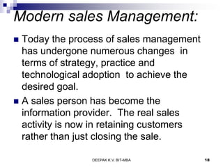 Modern sales Management:
 Today the process of sales management
has undergone numerous changes in
terms of strategy, practice and
technological adoption to achieve the
desired goal.
 A sales person has become the
information provider. The real sales
activity is now in retaining customers
rather than just closing the sale.
DEEPAK K.V. BIT-MBA 18
 