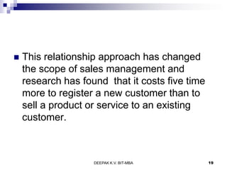  This relationship approach has changed
the scope of sales management and
research has found that it costs five time
more to register a new customer than to
sell a product or service to an existing
customer.
DEEPAK K.V. BIT-MBA 19
 