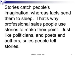 Stories catch people's
imagination, whereas facts send
them to sleep. That's why
professional sales people use
stories to make their point. Just
like politicians, and poets and
authors, sales people tell
stories.
DEEPAK K.V. BIT-MBA 3
 
