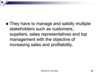 They have to manage and satisfy multiple
stakeholders such as customers,
suppliers, sales representatives and top
management with the objective of
increasing sales and profitability.
DEEPAK K.V. BIT-MBA 21
 