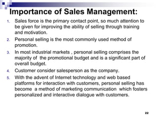 Importance of Sales Management:
1. Sales force is the primary contact point, so much attention to
be given for improving the ability of selling through training
and motivation.
2. Personal selling is the most commonly used method of
promotion.
3. In most industrial markets , personal selling comprises the
majority of the promotional budget and is a significant part of
overall budget.
4. Customer consider salesperson as the company.
5. With the advent of Internet technology and web based
platforms for interaction with customers, personal selling has
become a method of marketing communication which fosters
personalized and interactive dialogue with customers.
22
 