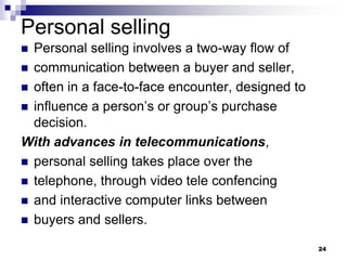 Personal selling
 Personal selling involves a two-way flow of
 communication between a buyer and seller,
 often in a face-to-face encounter, designed to
 influence a person’s or group’s purchase
decision.
With advances in telecommunications,
 personal selling takes place over the
 telephone, through video tele confencing
 and interactive computer links between
 buyers and sellers.
24
 