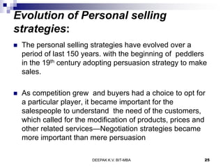 Evolution of Personal selling
strategies:
 The personal selling strategies have evolved over a
period of last 150 years. with the beginning of peddlers
in the 19th century adopting persuasion strategy to make
sales.
 As competition grew and buyers had a choice to opt for
a particular player, it became important for the
salespeople to understand the need of the customers,
which called for the modification of products, prices and
other related services—Negotiation strategies became
more important than mere persuasion
DEEPAK K.V. BIT-MBA 25
 