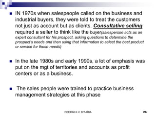  IN 1970s when salespeople called on the business and
industrial buyers, they were told to treat the customers
not just as account but as clients. Consultative selling
required a seller to think like the buyer(salesperson acts as an
expert consultant for his prospect, asking questions to determine the
prospect's needs and then using that information to select the best product
or service for those needs)
 In the late 1980s and early 1990s, a lot of emphasis was
put on the mgt of territories and accounts as profit
centers or as a business.
 The sales people were trained to practice business
management strategies at this phase
DEEPAK K.V. BIT-MBA 26
 
