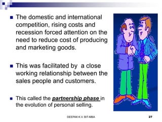  The domestic and international
competition, rising costs and
recession forced attention on the
need to reduce cost of producing
and marketing goods.
 This was facilitated by a close
working relationship between the
sales people and customers.
 This called the partnership phase in
the evolution of personal selling.
DEEPAK K.V. BIT-MBA 27
 