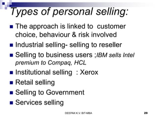 Types of personal selling:
 The approach is linked to customer
choice, behaviour & risk involved
 Industrial selling- selling to reseller
 Selling to business users ;IBM sells Intel
premium to Compaq, HCL
 Institutional selling : Xerox
 Retail selling
 Selling to Government
 Services selling
DEEPAK K.V. BIT-MBA 29
 