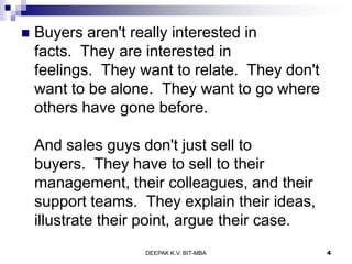  Buyers aren't really interested in
facts. They are interested in
feelings. They want to relate. They don't
want to be alone. They want to go where
others have gone before.
And sales guys don't just sell to
buyers. They have to sell to their
management, their colleagues, and their
support teams. They explain their ideas,
illustrate their point, argue their case.
DEEPAK K.V. BIT-MBA 4
 