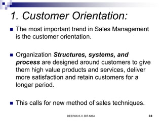 1. Customer Orientation:
 The most important trend in Sales Management
is the customer orientation.
 Organization Structures, systems, and
process are designed around customers to give
them high value products and services, deliver
more satisfaction and retain customers for a
longer period.
 This calls for new method of sales techniques.
DEEPAK K.V. BIT-MBA 33
 