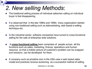 2. New selling Methods:
 The traditional selling process of individual salesmen calling on individual
buyer is fast disappearing.
 It is observed that in the late 1980s and 1990s many organization started
using non-traditional selling such as telemarketing, web based e-selling
technique etc.
 In the industrial sector, software companies have turned to cross-functional
selling for the sale of enterprise wide solutions.
 A cross functional selling team comprises of people across all the
functions such as sales, marketing, finance, operations and human
resource so that a holistic picture of customer’s problem can be snapped
and solutions can be developed for them.
 A company such as priceline.com in the USA uses a web based sales
model and practices reverse auctioning as a successful method of selling.
DEEPAK K.V. BIT-MBA 34
 